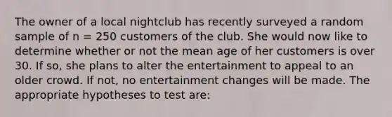 The owner of a local nightclub has recently surveyed a random sample of n = 250 customers of the club. She would now like to determine whether or not the mean age of her customers is over 30. If so, she plans to alter the entertainment to appeal to an older crowd. If not, no entertainment changes will be made. The appropriate hypotheses to test are: