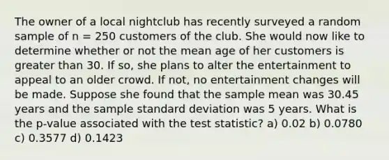 The owner of a local nightclub has recently surveyed a random sample of n = 250 customers of the club. She would now like to determine whether or not the mean age of her customers is greater than 30. If so, she plans to alter the entertainment to appeal to an older crowd. If not, no entertainment changes will be made. Suppose she found that the sample mean was 30.45 years and the sample standard deviation was 5 years. What is the p-value associated with the test statistic? a) 0.02 b) 0.0780 c) 0.3577 d) 0.1423