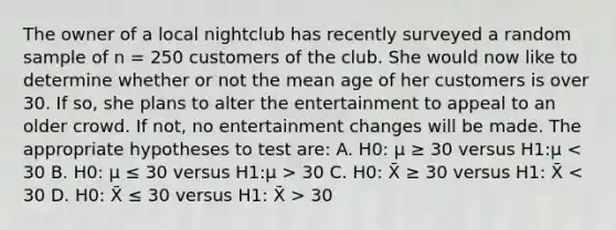 The owner of a local nightclub has recently surveyed a random sample of n = 250 customers of the club. She would now like to determine whether or not the mean age of her customers is over 30. If so, she plans to alter the entertainment to appeal to an older crowd. If not, no entertainment changes will be made. The appropriate hypotheses to test are: A. H0: μ ≥ 30 versus H1:μ 30 C. H0: X̄ ≥ 30 versus H1: X̄ 30