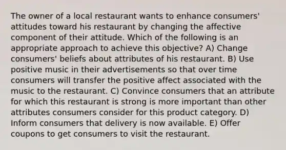 The owner of a local restaurant wants to enhance consumers' attitudes toward his restaurant by changing the affective component of their attitude. Which of the following is an appropriate approach to achieve this objective? A) Change consumers' beliefs about attributes of his restaurant. B) Use positive music in their advertisements so that over time consumers will transfer the positive affect associated with the music to the restaurant. C) Convince consumers that an attribute for which this restaurant is strong is more important than other attributes consumers consider for this product category. D) Inform consumers that delivery is now available. E) Offer coupons to get consumers to visit the restaurant.