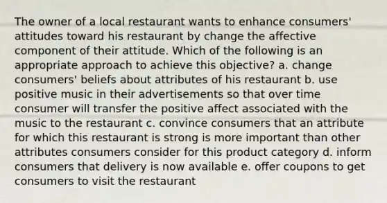 The owner of a local restaurant wants to enhance consumers' attitudes toward his restaurant by change the affective component of their attitude. Which of the following is an appropriate approach to achieve this objective? a. change consumers' beliefs about attributes of his restaurant b. use positive music in their advertisements so that over time consumer will transfer the positive affect associated with the music to the restaurant c. convince consumers that an attribute for which this restaurant is strong is more important than other attributes consumers consider for this product category d. inform consumers that delivery is now available e. offer coupons to get consumers to visit the restaurant