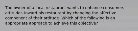 The owner of a local restaurant wants to enhance consumers' attitudes toward his restaurant by changing the affective component of their attitude. Which of the following is an appropriate approach to achieve this objective?