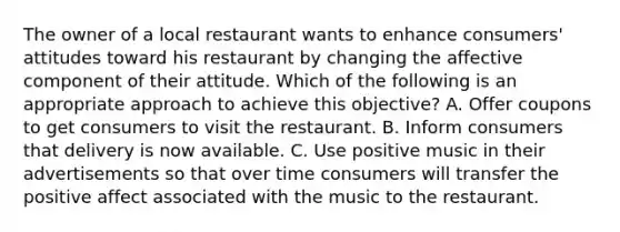 The owner of a local restaurant wants to enhance consumers' attitudes toward his restaurant by changing the affective component of their attitude. Which of the following is an appropriate approach to achieve this objective? A. Offer coupons to get consumers to visit the restaurant. B. Inform consumers that delivery is now available. C. Use positive music in their advertisements so that over time consumers will transfer the positive affect associated with the music to the restaurant.