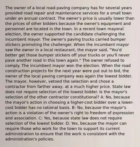 The owner of a local road-paving company has for several years provided road repair and maintenance services for a small town under an annual contract. The owner's price is usually lower than the prices of other bidders because the owner's equipment and personnel are located in the town. In a recent town mayoral election, the owner supported the candidate challenging the incumbent mayor. The owner's paving trucks carried bumper stickers promoting the challenger. When the incumbent mayor saw the owner in a local restaurant, the mayor said, "You'd better get those bumper stickers off your trucks or you'll never pave another road in this town again." The owner refused to comply. The incumbent mayor won the election. When the road construction projects for the next year were put out to bid, the owner of the local paving company was again the lowest bidder. The mayor, however, vetoed the selection and chose a contractor from farther away, at a much higher price. State law does not require selection of the lowest bidder. Is the mayor's selection of the other contractor constitutional? A: No, because the mayor's action in choosing a higher-cost bidder over a lower-cost bidder has no rational basis. B: No, because the mayor's action is a violation of the owner's right to freedom of expression and association. C: Yes, because state law does not require selection of the lowest bidder. D: Yes, because the mayor can require those who work for the town to support its current administration to ensure that the work is consistent with the administration's policies.