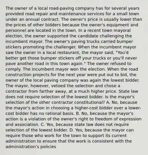 The owner of a local road-paving company has for several years provided road repair and maintenance services for a small town under an annual contract. The owner's price is usually lower than the prices of other bidders because the owner's equipment and personnel are located in the town. In a recent town mayoral election, the owner supported the candidate challenging the incumbent mayor. The owner's paving trucks carried bumper stickers promoting the challenger. When the incumbent mayor saw the owner in a local restaurant, the mayor said, "You'd better get those bumper stickers off your trucks or you'll never pave another road in this town again." The owner refused to comply. The incumbent mayor won the election. When the road construction projects for the next year were put out to bid, the owner of the local paving company was again the lowest bidder. The mayor, however, vetoed the selection and chose a contractor from farther away, at a much higher price. State law does not require selection of the lowest bidder. Is the mayor's selection of the other contractor constitutional? A. No, because the mayor's action in choosing a higher-cost bidder over a lower-cost bidder has no rational basis. B. No, because the mayor's action is a violation of the owner's right to freedom of expression and association. C. Yes, because state law does not require selection of the lowest bidder. D. Yes, because the mayor can require those who work for the town to support its current administration to ensure that the work is consistent with the administration's policies