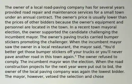 The owner of a local road-paving company has for several years provided road repair and maintenance services for a small town under an annual contract. The owner's price is usually lower than the prices of other bidders because the owner's equipment and personnel are located in the town. In a recent town mayoral election, the owner supported the candidate challenging the incumbent mayor. The owner's paving trucks carried bumper stickers promoting the challenger. When the incumbent mayor saw the owner in a local restaurant, the mayor said, "You'd better get those bumper stickers off your trucks or you'll never pave another road in this town again." The owner refused to comply. The incumbent mayor won the election. When the road construction projects for the next year were put out to bid, the owner of the local paving company was again the lowest bidder. The mayor, however, vetoed the selection and chose