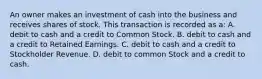 An owner makes an investment of cash into the business and receives shares of stock. This transaction is recorded as a: A. debit to cash and a credit to Common Stock. B. debit to cash and a credit to Retained Earnings. C. debit to cash and a credit to Stockholder Revenue. D. debit to common Stock and a credit to cash.