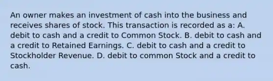 An owner makes an investment of cash into the business and receives shares of stock. This transaction is recorded as a: A. debit to cash and a credit to Common Stock. B. debit to cash and a credit to Retained Earnings. C. debit to cash and a credit to Stockholder Revenue. D. debit to common Stock and a credit to cash.