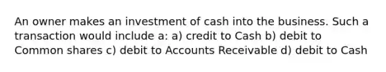 An owner makes an investment of cash into the business. Such a transaction would include a: a) credit to Cash b) debit to Common shares c) debit to Accounts Receivable d) debit to Cash