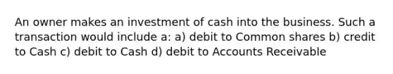 An owner makes an investment of cash into the business. Such a transaction would include a: a) debit to Common shares b) credit to Cash c) debit to Cash d) debit to Accounts Receivable