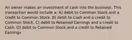 An owner makes an investment of cash into the business. This transaction would include a: A) debit to Common Stock and a credit to Common Stock. B) debit to Cash and a credit to Common Stock. C) debit to Retained Earnings and a credit to Cash. D) debit to Common Stock and a credit to Retained Earnings