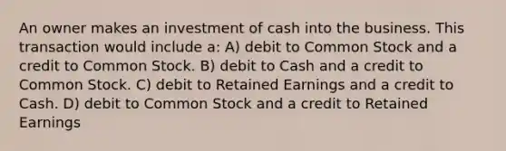 An owner makes an investment of cash into the business. This transaction would include a: A) debit to Common Stock and a credit to Common Stock. B) debit to Cash and a credit to Common Stock. C) debit to Retained Earnings and a credit to Cash. D) debit to Common Stock and a credit to Retained Earnings