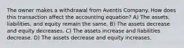 The owner makes a withdrawal from Aventis Company. How does this transaction affect the accounting equation? A) The assets, liabilities, and equity remain the same. B) The assets decrease and equity decreases. C) The assets increase and liabilities decrease. D) The assets decrease and equity increases.