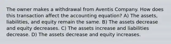 The owner makes a withdrawal from Aventis Company. How does this transaction affect the accounting equation? A) The assets, liabilities, and equity remain the same. B) The assets decrease and equity decreases. C) The assets increase and liabilities decrease. D) The assets decrease and equity increases.