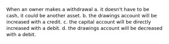 When an owner makes a withdrawal a. it doesn't have to be cash, it could be another asset. b. the drawings account will be increased with a credit. c. the capital account will be directly increased with a debit. d. the drawings account will be decreased with a debit.