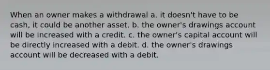 When an owner makes a withdrawal a. it doesn't have to be cash, it could be another asset. b. the owner's drawings account will be increased with a credit. c. the owner's capital account will be directly increased with a debit. d. the owner's drawings account will be decreased with a debit.