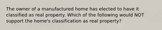 The owner of a manufactured home has elected to have it classified as real property. Which of the following would NOT support the home's classification as real property?