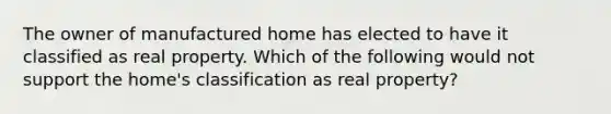 The owner of manufactured home has elected to have it classified as real property. Which of the following would not support the home's classification as real property?