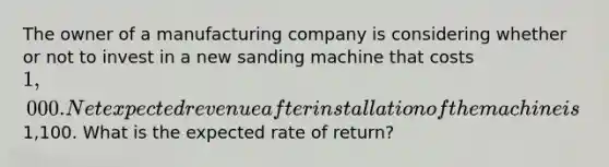 The owner of a manufacturing company is considering whether or not to invest in a new sanding machine that costs 1,000. Net expected revenue after installation of the machine is1,100. What is the expected rate of return?