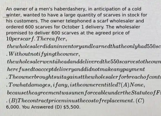 An owner of a men's haberdashery, in anticipation of a cold winter, wanted to have a large quantity of scarves in stock for his customers. The owner telephoned a scarf wholesaler and ordered 600 scarves for October 1 delivery. The wholesaler promised to deliver 600 scarves at the agreed price of 10 per scarf. Thereafter, the wholesaler did an inventory and learned that he only had 550 scarves in stock. Without notifying the owner, the wholesaler went ahead and delivered the 550 scarves to the owner on October 1. When the owner learned that the shipment contained 550 scarves instead of 600, he refused to accept delivery and did not make any payment. The owner brought suit against the wholesaler for breach of contract. To what damages, if any, is the owner entitled? (A) None, because the agreement was unenforceable under the Statute of Frauds. (B) The contract price minus the cost of replacement. (C)6,000. You Answered (D) 5,500.