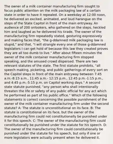 The owner of a milk container manufacturing firm sought to focus public attention on the milk packaging law of a certain state in order to have it repealed. On a weekday at 12:00 noon, he delivered an excited, animated, and loud harangue on the steps of the State Capitol in front of the main entryway. An audience of 200 onlookers, who gathered on the steps, heckled him and laughed as he delivered his tirade. The owner of the manufacturing firm repeatedly stated, gesturing expressively and making faces that, "the g-ddamned milk packaging law is stupid," and that, "I will strangle every one of those g-ddamned legislators I can get hold of because this law they created proves they are all too dumb to live." After about fifteen minutes the owner of the milk container manufacturing firm stopped speaking, and the amused crowd dispersed. There are two relevant statutes of the state. The first statute prohibits, "all speech making, picketing, and public gatherings of every sort on the Capitol steps in front of the main entryway between 7:45 a.m.-8:15 a.m., 11:45 a.m.- 12:15 p.m., 12:45 p.m.-1:15 p.m., and 4:45 p.m.-5:15 p.m. on Capitol working days." A second state statute punished, "any person who shall intentionally threaten the life or safety of any public official for any act which he performed as part of his public office." Which of the following statements is correct concerning the possible punishment of the owner of the milk container manufacturing firm under the second statute? A: The statute is unconstitutional on its face. B: The statute is constitutional on its face, but the owner of the manufacturing firm could not constitutionally be punished under it for this speech. C: The owner of the manufacturing firm could constitutionally be punished under the statute for his speech. D: The owner of the manufacturing firm could constitutionally be punished under the statute for his speech, but only if one or more legislators were actually present when he delivered it.