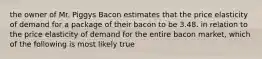 the owner of Mr. Piggys Bacon estimates that the price elasticity of demand for a package of their bacon to be 3.48. in relation to the price elasticity of demand for the entire bacon market, which of the following is most likely true