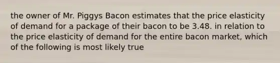 the owner of Mr. Piggys Bacon estimates that the price elasticity of demand for a package of their bacon to be 3.48. in relation to the price elasticity of demand for the entire bacon market, which of the following is most likely true