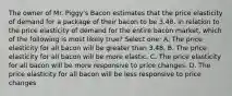 The owner of Mr. Piggy's Bacon estimates that the price elasticity of demand for a package of their bacon to be 3.48. In relation to the price elasticity of demand for the entire bacon market, which of the following is most likely true? Select one: A. The price elasticity for all bacon will be greater than 3.48. B. The price elasticity for all bacon will be more elastic. C. The price elasticity for all bacon will be more responsive to price changes. D. The price elasticity for all bacon will be less responsive to price changes