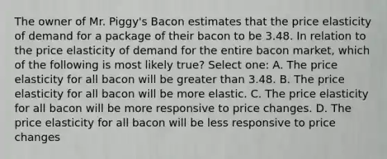 The owner of Mr. Piggy's Bacon estimates that the price elasticity of demand for a package of their bacon to be 3.48. In relation to the price elasticity of demand for the entire bacon market, which of the following is most likely true? Select one: A. The price elasticity for all bacon will be greater than 3.48. B. The price elasticity for all bacon will be more elastic. C. The price elasticity for all bacon will be more responsive to price changes. D. The price elasticity for all bacon will be less responsive to price changes