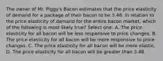 The owner of Mr. Piggy's Bacon estimates that the price elasticity of demand for a package of their bacon to be 3.48. In relation to the price elasticity of demand for the entire bacon market, which of the following is most likely true? Select one: A. The price elasticity for all bacon will be less responsive to price changes. B. The price elasticity for all bacon will be more responsive to price changes. C. The price elasticity for all bacon will be more elastic. D. The price elasticity for all bacon will be greater than 3.48