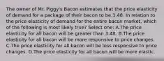 The owner of Mr. Piggy's Bacon estimates that the price elasticity of demand for a package of their bacon to be 3.48. In relation to the price elasticity of demand for the entire bacon market, which of the following is most likely true? Select one: A.The price elasticity for all bacon will be greater than 3.48. B.The price elasticity for all bacon will be more responsive to price changes. C.The price elasticity for all bacon will be less responsive to price changes. D.The price elasticity for all bacon will be more elastic.