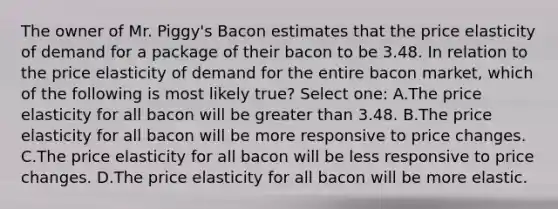 The owner of Mr. Piggy's Bacon estimates that the price elasticity of demand for a package of their bacon to be 3.48. In relation to the price elasticity of demand for the entire bacon market, which of the following is most likely true? Select one: A.The price elasticity for all bacon will be greater than 3.48. B.The price elasticity for all bacon will be more responsive to price changes. C.The price elasticity for all bacon will be less responsive to price changes. D.The price elasticity for all bacon will be more elastic.