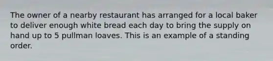 The owner of a nearby restaurant has arranged for a local baker to deliver enough white bread each day to bring the supply on hand up to 5 pullman loaves. This is an example of a standing order.