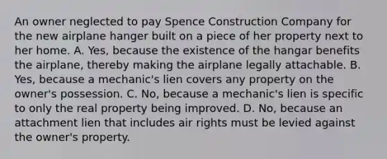 An owner neglected to pay Spence Construction Company for the new airplane hanger built on a piece of her property next to her home. A. Yes, because the existence of the hangar benefits the airplane, thereby making the airplane legally attachable. B. Yes, because a mechanic's lien covers any property on the owner's possession. C. No, because a mechanic's lien is specific to only the real property being improved. D. No, because an attachment lien that includes air rights must be levied against the owner's property.