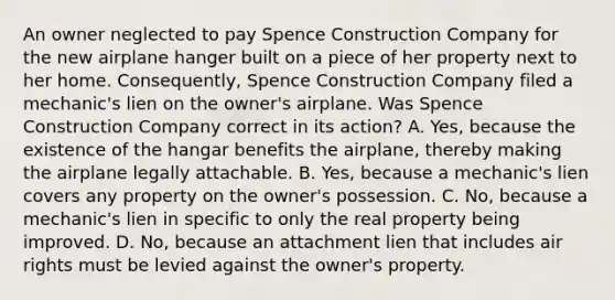 An owner neglected to pay Spence Construction Company for the new airplane hanger built on a piece of her property next to her home. Consequently, Spence Construction Company filed a mechanic's lien on the owner's airplane. Was Spence Construction Company correct in its action? A. Yes, because the existence of the hangar benefits the airplane, thereby making the airplane legally attachable. B. Yes, because a mechanic's lien covers any property on the owner's possession. C. No, because a mechanic's lien in specific to only the real property being improved. D. No, because an attachment lien that includes air rights must be levied against the owner's property.