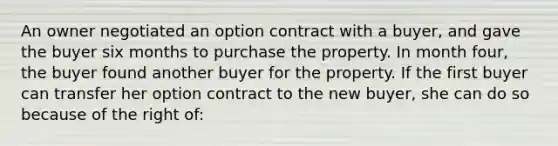 An owner negotiated an option contract with a buyer, and gave the buyer six months to purchase the property. In month four, the buyer found another buyer for the property. If the first buyer can transfer her option contract to the new buyer, she can do so because of the right of: