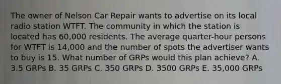 The owner of Nelson Car Repair wants to advertise on its local radio station WTFT. The community in which the station is located has 60,000 residents. The average quarter-hour persons for WTFT is 14,000 and the number of spots the advertiser wants to buy is 15. What number of GRPs would this plan achieve? A. 3.5 GRPs B. 35 GRPs C. 350 GRPs D. 3500 GRPs E. 35,000 GRPs