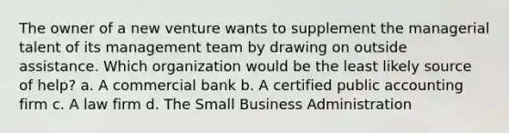 The owner of a new venture wants to supplement the managerial talent of its management team by drawing on outside assistance. Which organization would be the least likely source of help? a. A commercial bank b. A certified public accounting firm c. A law firm d. The Small Business Administration