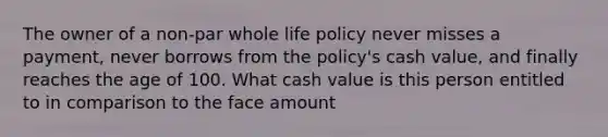 The owner of a non-par whole life policy never misses a payment, never borrows from the policy's cash value, and finally reaches the age of 100. What cash value is this person entitled to in comparison to the face amount