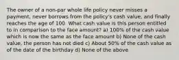 The owner of a non-par whole life policy never misses a payment, never borrows from the policy's cash value, and finally reaches the age of 100. What cash value is this person entitled to in comparison to the face amount? a) 100% of the cash value which is now the same as the face amount b) None of the cash value, the person has not died c) About 50% of the cash value as of the date of the birthday d) None of the above