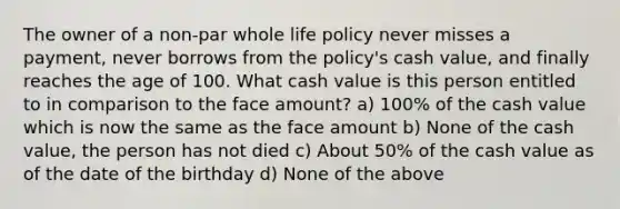 The owner of a non-par whole life policy never misses a payment, never borrows from the policy's cash value, and finally reaches the age of 100. What cash value is this person entitled to in comparison to the face amount? a) 100% of the cash value which is now the same as the face amount b) None of the cash value, the person has not died c) About 50% of the cash value as of the date of the birthday d) None of the above