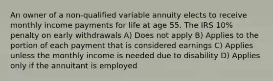 An owner of a non-qualified variable annuity elects to receive monthly income payments for life at age 55. The IRS 10% penalty on early withdrawals A) Does not apply B) Applies to the portion of each payment that is considered earnings C) Applies unless the monthly income is needed due to disability D) Applies only if the annuitant is employed