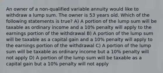 An owner of a non-qualified variable annuity would like to withdraw a lump sum. The owner is 53 years old. Which of the following statements is true? A) A portion of the lump sum will be taxable as ordinary income and a 10% penalty will apply to the earnings portion of the withdrawal B) A portion of the lump sum will be taxable as a capital gain and a 10% penalty will apply to the earnings portion of the withdrawal C) A portion of the lump sum will be taxable as ordinary income but a 10% penalty will not apply D) A portion of the lump sum will be taxable as a capital gain but a 10% penalty will not apply