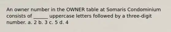 An owner number in the OWNER table at Somaris Condominium consists of ______ uppercase letters followed by a three-digit number. a. 2 b. 3 c. 5 d. 4