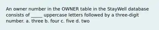 An owner number in the OWNER table in the StayWell database consists of _____ uppercase letters followed by a three-digit number. a. three b. four c. five d. two