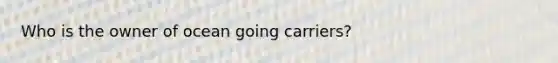 Who is the owner of ocean going carriers?