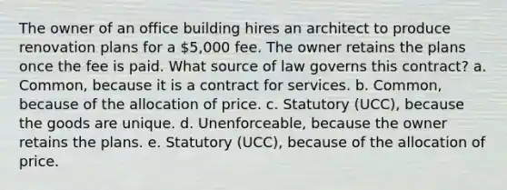 The owner of an office building hires an architect to produce renovation plans for a 5,000 fee. The owner retains the plans once the fee is paid. What source of law governs this contract? a. Common, because it is a contract for services. b. Common, because of the allocation of price. c. Statutory (UCC), because the goods are unique. d. Unenforceable, because the owner retains the plans. e. Statutory (UCC), because of the allocation of price.