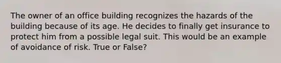 The owner of an office building recognizes the hazards of the building because of its age. He decides to finally get insurance to protect him from a possible legal suit. This would be an example of avoidance of risk. True or False?