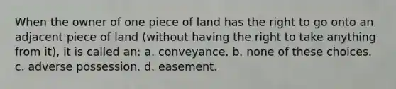 When the owner of one piece of land has the right to go onto an adjacent piece of land (without having the right to take anything from it), it is called an: a. conveyance. b. none of these choices. c. adverse possession. d. easement.