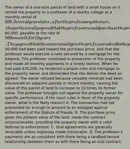 The owner of a one-acre parcel of land with a small house on it rented the property to a professor of a nearby college at a monthly rental of 500. Several years later, after the professor got tenure, the parties orally agreed that the professor would purchase the property from the owner for the sum of60,000, payable at the rate of 500 a month for 10 years. They agreed that the owner would give the professor a deed to the property after five years had passed and30,000 had been paid toward the purchase price, and that the professor would execute a note secured by a mortgage for the balance. The professor continued in possession of the property and made all monthly payments in a timely fashion. When he had paid 30,000, he tendered a proper note and mortgage to the property owner and demanded that she deliver the deed as agreed. The owner refused because valuable minerals had been discovered on adjacent parcels in recent months, causing the value of this parcel of land to increase to 10 times its former value. The professor brought suit against the property owner for specific performance. If the court rules in favor of the property owner, what is the likely reason? A. The transaction had not proceeded far enough to amount to an estoppel against enforcement of the Statute of Frauds. B. The purchase price, given the present value of the land, made the contract unconscionable, providing the property owner with a valid defense to enforcement. C. Oral agreements are generally revocable unless expressly made irrevocable. D. The professor's payments are as consistent with there being a landlord-tenant relationship between them as with there being an oral contract.